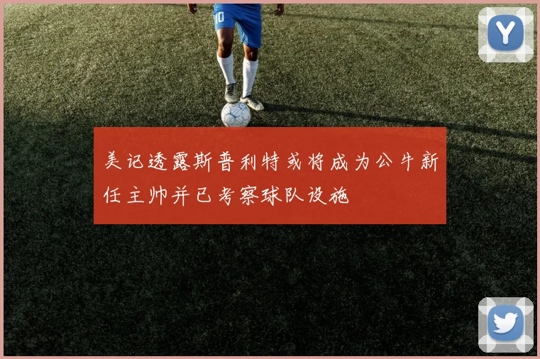 美记透露斯普利特或将成为公牛新任主帅并已考察球队设施
