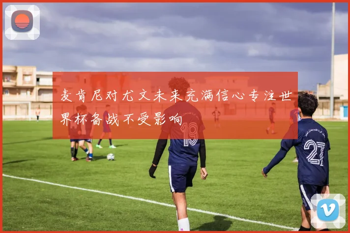 麦肯尼对尤文未来充满信心专注世界杯备战不受影响