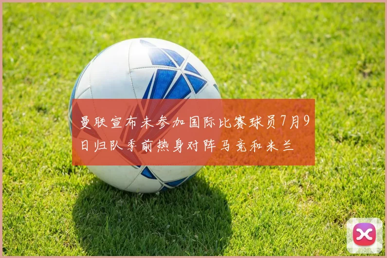曼联宣布未参加国际比赛球员7月9日归队季前热身对阵马竞和米兰
