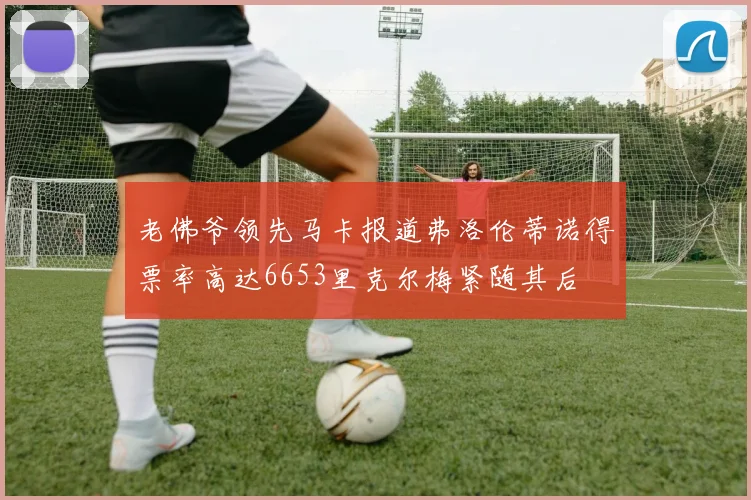老佛爷领先马卡报道弗洛伦蒂诺得票率高达6653里克尔梅紧随其后