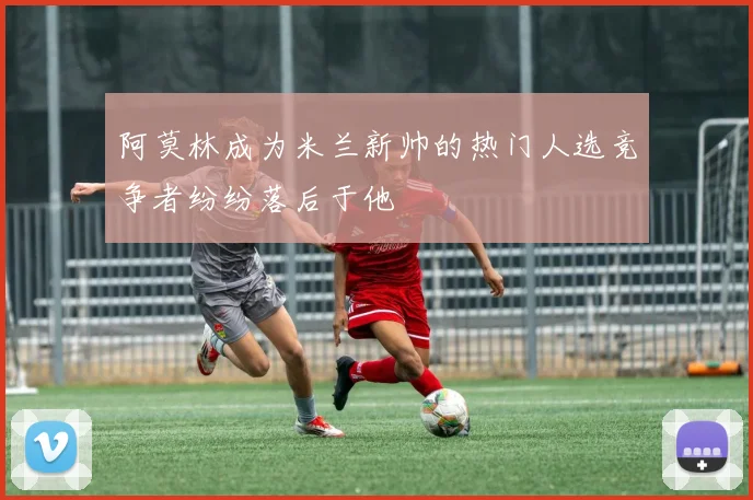 阿莫林成为米兰新帅的热门人选竞争者纷纷落后于他