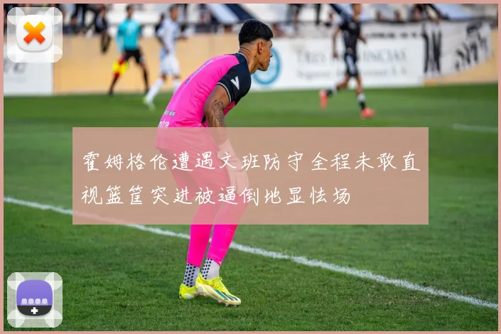 霍姆格伦遭遇文班防守全程未敢直视篮筐突进被逼倒地显怯场