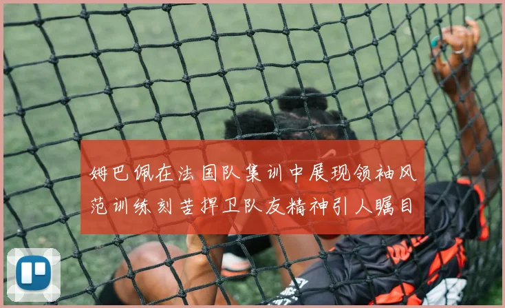 姆巴佩在法国队集训中展现领袖风范训练刻苦捍卫队友精神引人瞩目