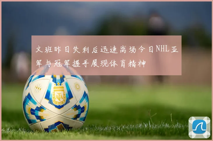 文班昨日失利后迅速离场今日NHL亚军与冠军握手展现体育精神