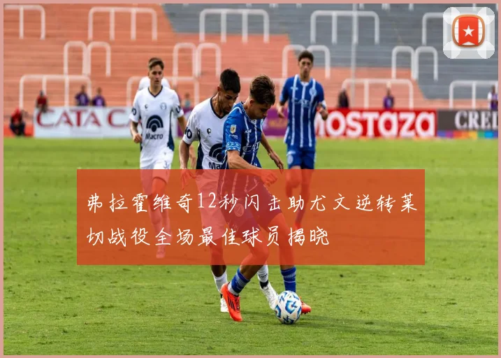 弗拉霍维奇12秒闪击助尤文逆转莱切战役全场最佳球员揭晓
