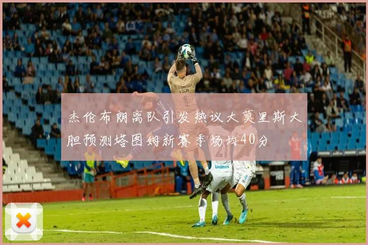 杰伦布朗离队引发热议大莫里斯大胆预测塔图姆新赛季场均40分