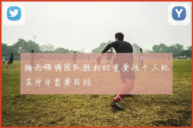梅西强调团队胜利的重要性个人纪录并非首要目标