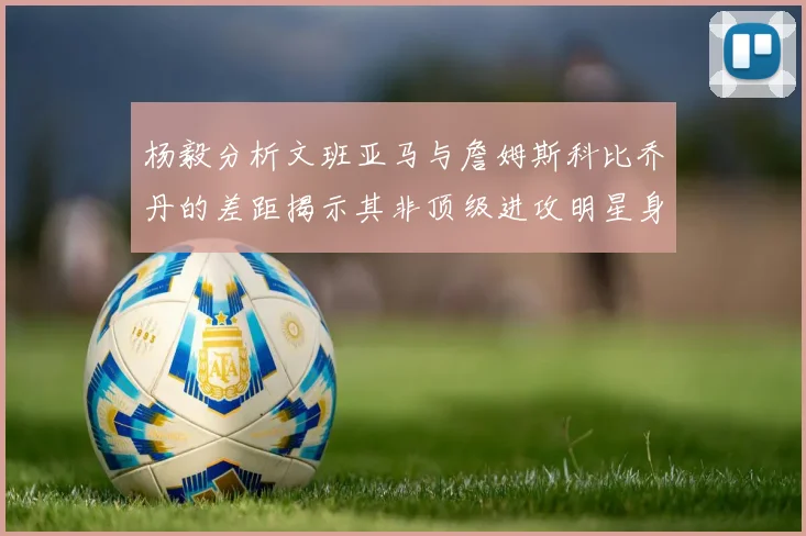 杨毅分析文班亚马与詹姆斯科比乔丹的差距揭示其非顶级进攻明星身份