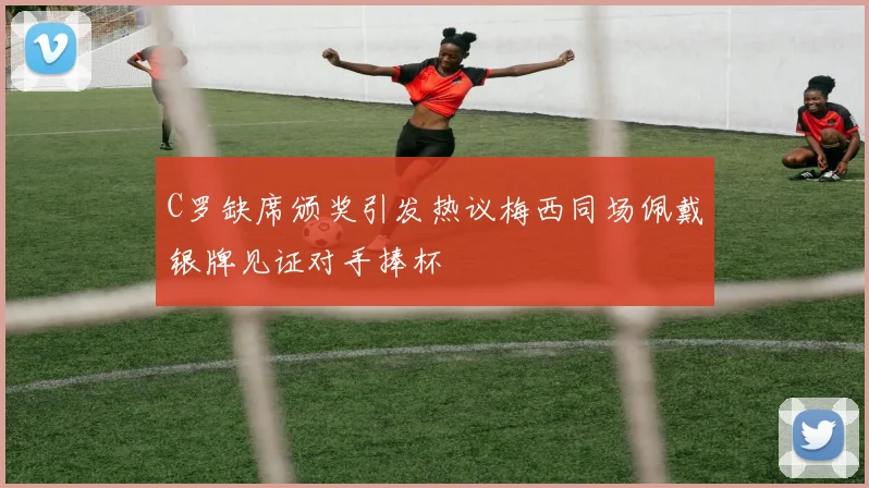 C罗缺席颁奖引发热议梅西同场佩戴银牌见证对手捧杯