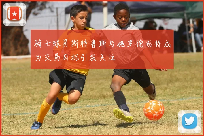 骑士球员斯特鲁斯与施罗德或将成为交易目标引发关注