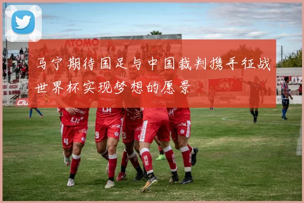 马宁期待国足与中国裁判携手征战世界杯实现梦想的愿景