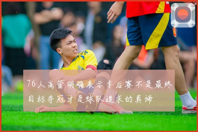 76人高管明确表示季后赛不是最终目标夺冠才是球队追求的真谛