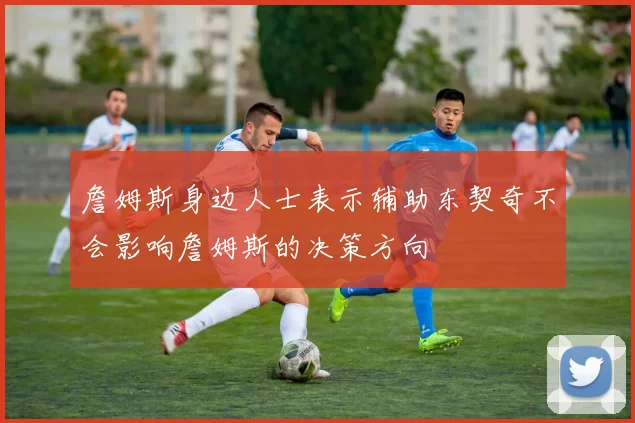 詹姆斯身边人士表示辅助东契奇不会影响詹姆斯的决策方向