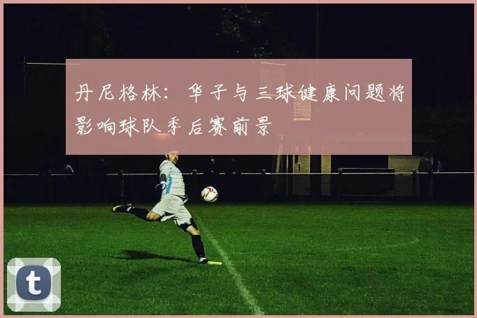 丹尼格林：华子与三球健康问题将影响球队季后赛前景