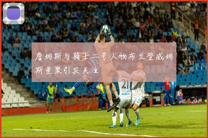 詹姆斯与骑士二号人物布兰登威姆斯重聚引发关注