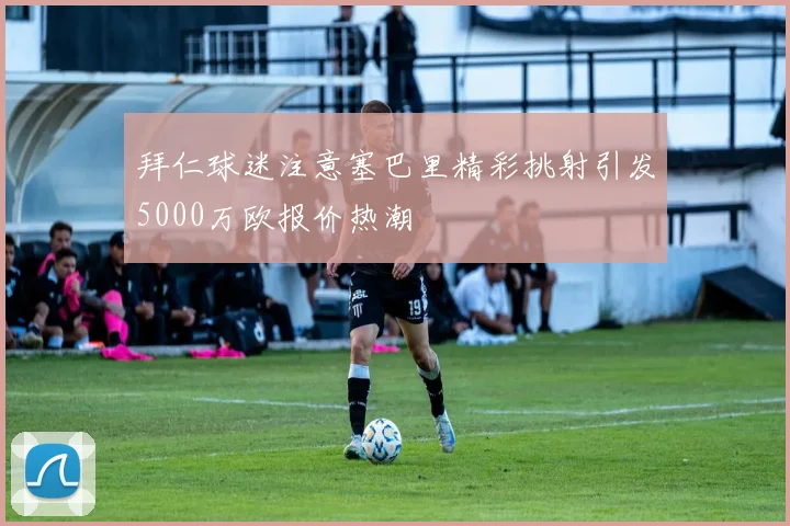 拜仁球迷注意塞巴里精彩挑射引发5000万欧报价热潮